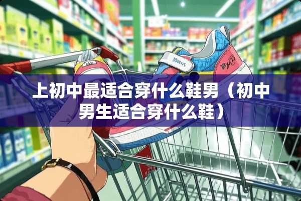 上初中最适合穿什么鞋男（初中男生适合穿什么鞋）