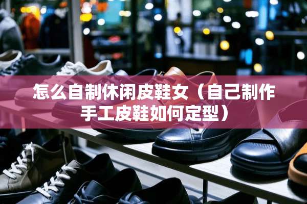 怎么自制休闲皮鞋女（自己制作手工皮鞋如何定型）