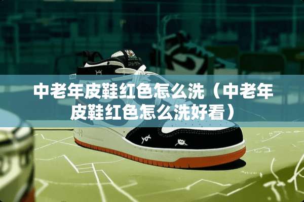 中老年皮鞋红色怎么洗（中老年皮鞋红色怎么洗好看）
