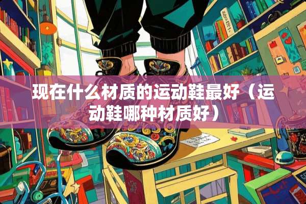 现在什么材质的运动鞋最好（运动鞋哪种材质好）