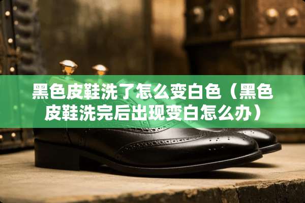 黑色皮鞋洗了怎么变白色（黑色皮鞋洗完后出现变白怎么办）