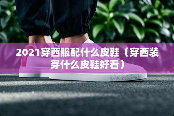 2021穿西服配什么皮鞋（穿西装穿什么皮鞋好看）