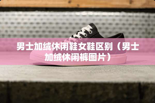 男士加绒休闲鞋女鞋区别（男士加绒休闲裤图片）
