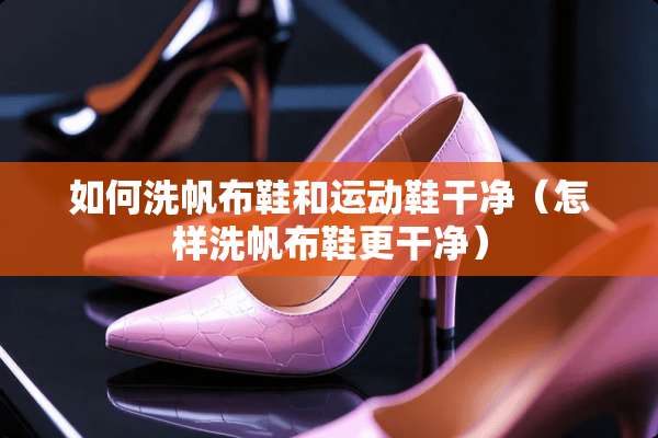 如何洗帆布鞋和运动鞋干净（怎样洗帆布鞋更干净）