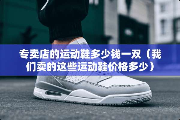 专卖店的运动鞋多少钱一双（我们卖的这些运动鞋价格多少）