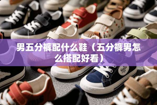 男五分裤配什么鞋（五分裤男怎么搭配好看）