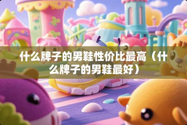 什么牌子的男鞋性价比最高（什么牌子的男鞋最好）