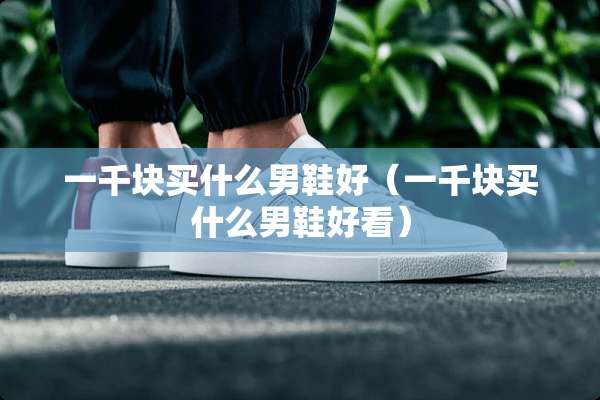 一千块买什么男鞋好（一千块买什么男鞋好看）