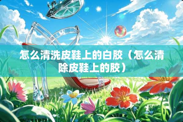 怎么清洗皮鞋上的白胶（怎么清除皮鞋上的胶）