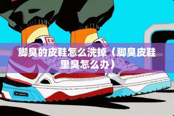 脚臭的皮鞋怎么洗掉（脚臭皮鞋里臭怎么办）