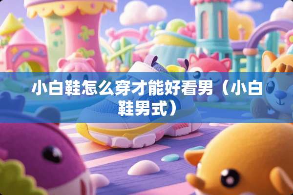 小白鞋怎么穿才能好看男（小白鞋男式）