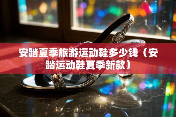 安踏夏季旅游运动鞋多少钱（安踏运动鞋夏季新款）