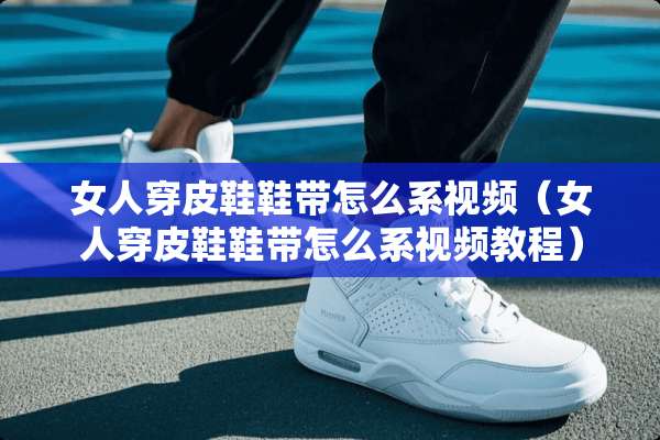 女人穿皮鞋鞋带怎么系视频（女人穿皮鞋鞋带怎么系视频教程）
