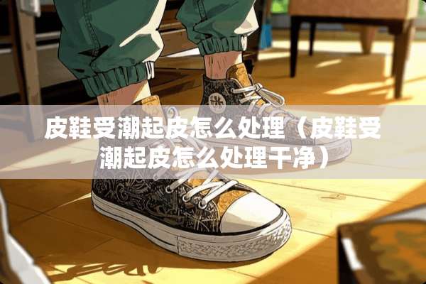 皮鞋受潮起皮怎么处理（皮鞋受潮起皮怎么处理干净）