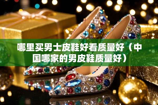 哪里买男士皮鞋好看质量好（中国哪家的男皮鞋质量好）
