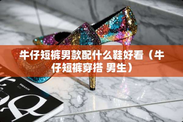 牛仔短裤男款配什么鞋好看（牛仔短裤穿搭 男生）
