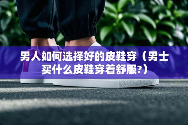 男人如何选择好的皮鞋穿（男士买什么皮鞋穿着舒服?）