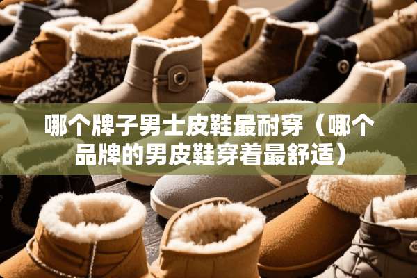 哪个牌子男士皮鞋最耐穿（哪个品牌的男皮鞋穿着最舒适）