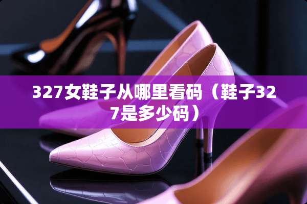 327女鞋子从哪里看码（鞋子327是多少码）