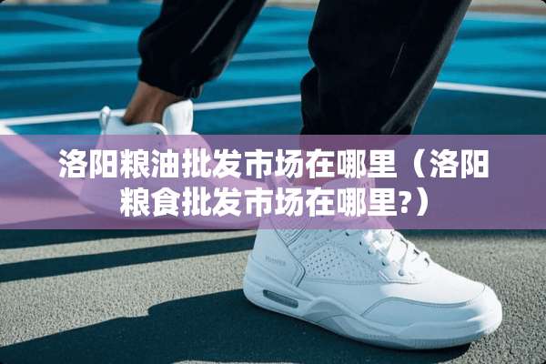洛阳粮油批发市场在哪里（洛阳粮食批发市场在哪里?）