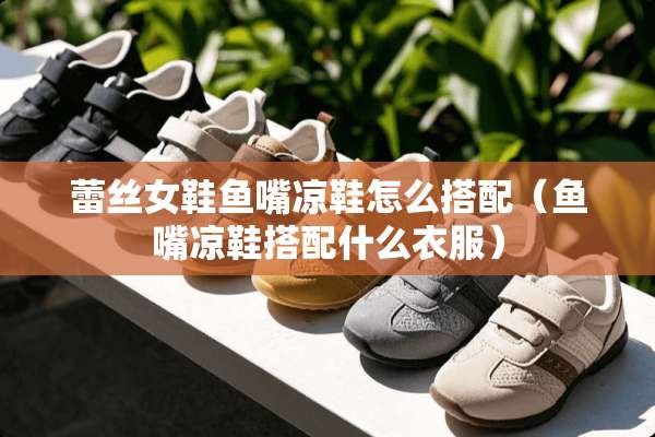 **女鞋鱼嘴凉鞋怎么搭配（鱼嘴凉鞋搭配什么衣服）
