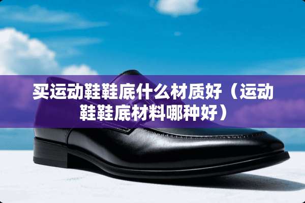 买运动鞋鞋底什么材质好（运动鞋鞋底材料哪种好）