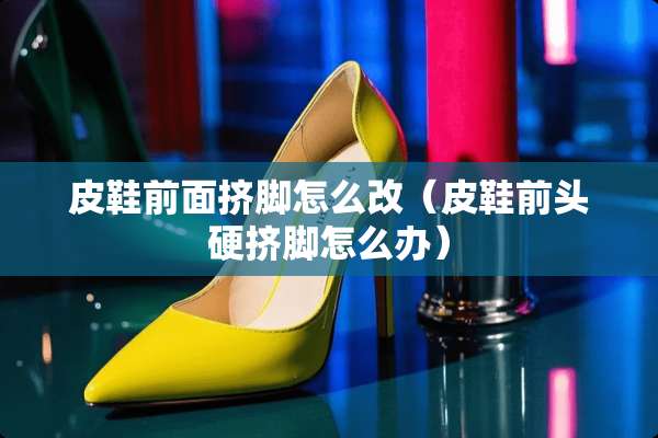 皮鞋前面挤脚怎么改（皮鞋前头硬挤脚怎么办）