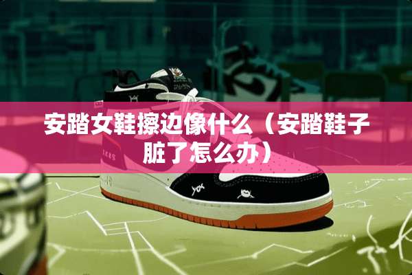 安踏女鞋擦边像什么（安踏鞋子脏了怎么办）