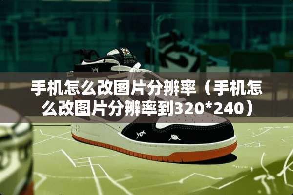 手机怎么改图片分辨率（手机怎么改图片分辨率到320*240）