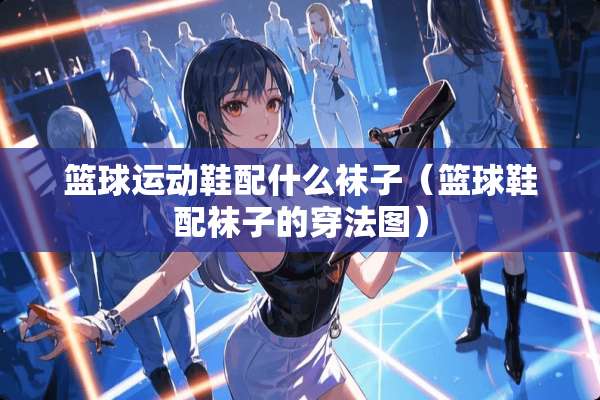篮球运动鞋配什么袜子（篮球鞋配袜子的穿法图）