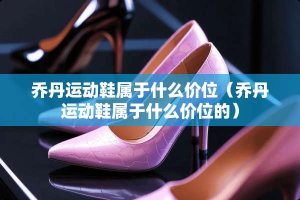 乔丹运动鞋属于什么价位（乔丹运动鞋属于什么价位的）
