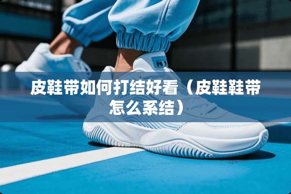 皮鞋带如何打结好看（皮鞋鞋带怎么系结）