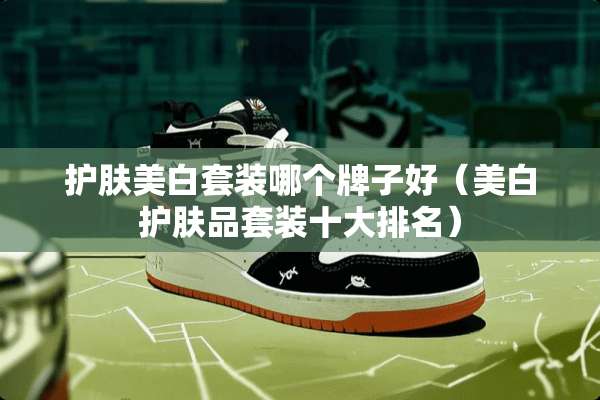 护肤美白套装哪个牌子好（美白护肤品套装十大排名）