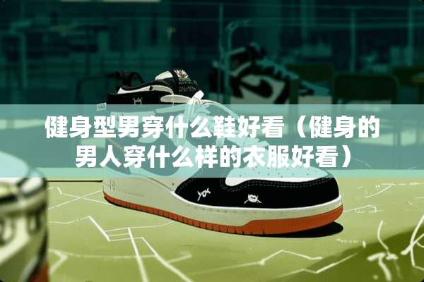 健身型男穿什么鞋好看（健身的男人穿什么样的衣服好看）