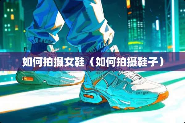 如何拍摄女鞋（如何拍摄鞋子）