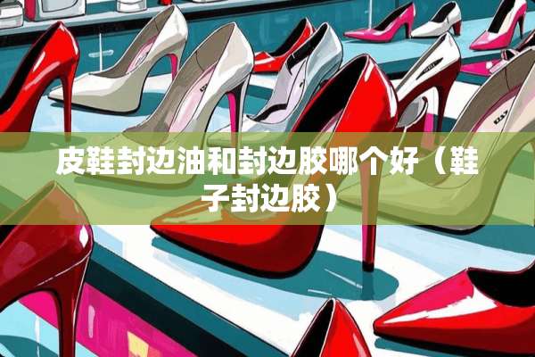 皮鞋封边油和封边胶哪个好（鞋子封边胶）