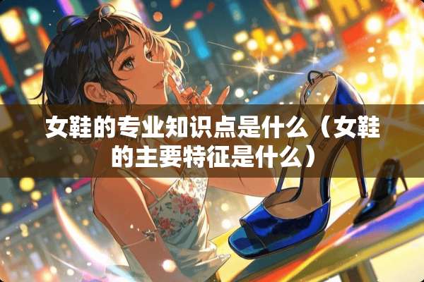 女鞋的专业知识点是什么（女鞋的主要特征是什么）