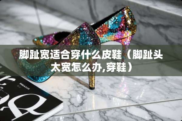 脚趾宽适合穿什么皮鞋（脚趾头太宽怎么办,穿鞋）