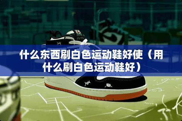 什么东西刷白色运动鞋好使（用什么刷白色运动鞋好）