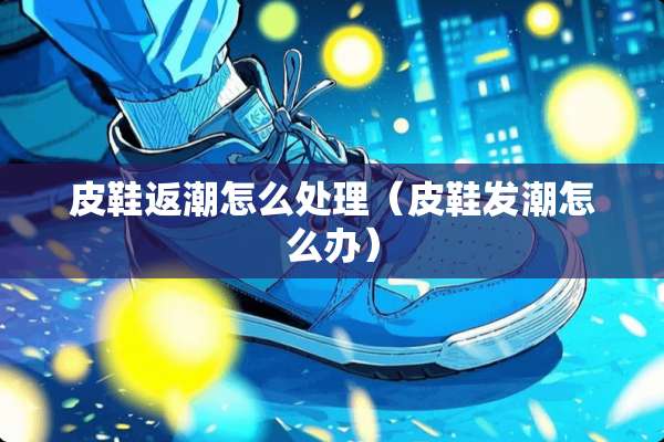 皮鞋返潮怎么处理（皮鞋发潮怎么办）