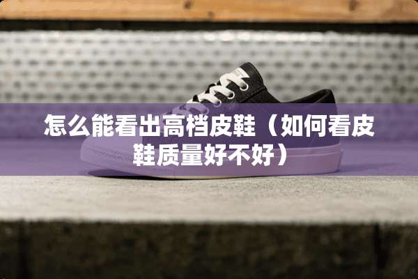 怎么能看出高档皮鞋（如何看皮鞋质量好不好）