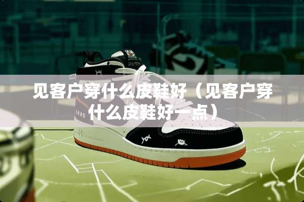 见客户穿什么皮鞋好（见客户穿什么皮鞋好一点）