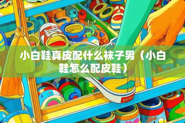 小白鞋真皮配什么袜子男（小白鞋怎么配皮鞋）