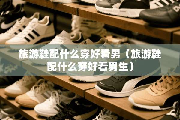 旅游鞋配什么穿好看男（旅游鞋配什么穿好看男生）