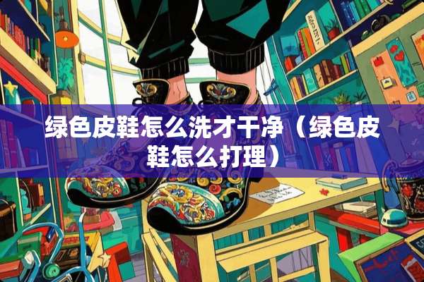 绿色皮鞋怎么洗才干净（绿色皮鞋怎么打理）