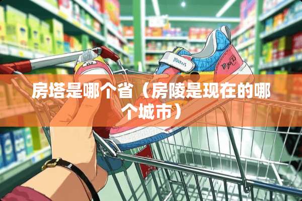房塔是哪个省（房陵是现在的哪个城市）