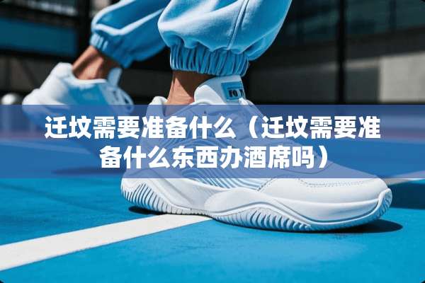 迁坟需要准备什么（迁坟需要准备什么东西办酒席吗）