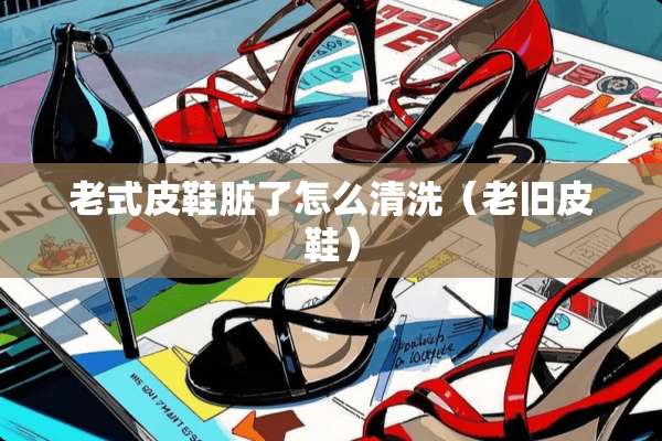 老式皮鞋脏了怎么清洗（老旧皮鞋）
