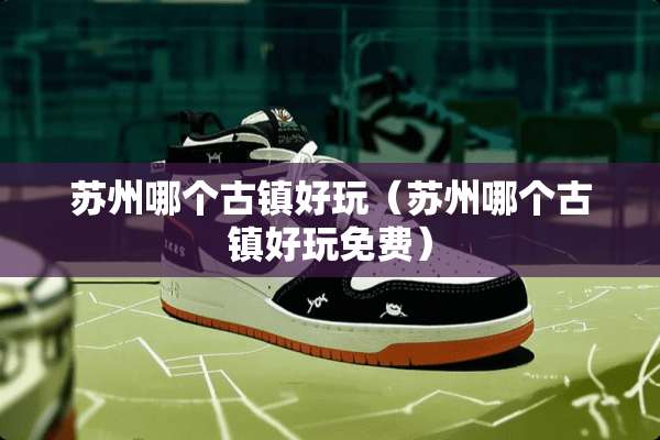 苏州哪个古镇好玩（苏州哪个古镇好玩免费）