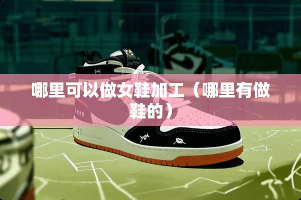 哪里可以做女鞋加工（哪里有做鞋的）